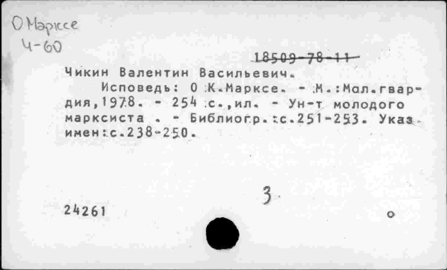 ﻿О Марксе
'Ч'бО
18509-78-1 1-
Чикин Валентин Васильевич.
Исповедь: О К.Марксе. - ;М Мал. гвардия,197.8. - 254 ;с.,ил. - Ун-т молодого марксиста . - Библиогр. г.с.25 1-253. Указ имен ::с. 2 38-250 .
24261
3
о